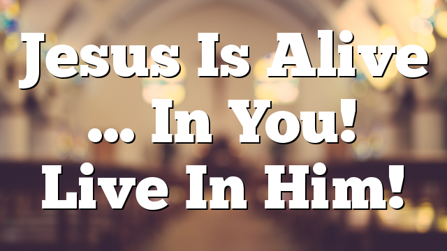 Jesus Is Alive … In You!  Live In Him!